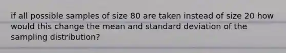 if all possible samples of size 80 are taken instead of size 20 how would this change the mean and standard deviation of the sampling distribution?