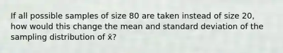 If all possible samples of size 80 are taken instead of size 20, how would this change the mean and standard deviation of the sampling distribution of x̄?