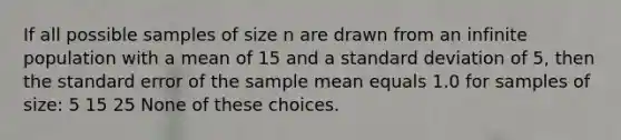 If all possible samples of size n are drawn from an infinite population with a mean of 15 and a standard deviation of 5, then the standard error of the sample mean equals 1.0 for samples of size: 5 15 25 None of these choices.