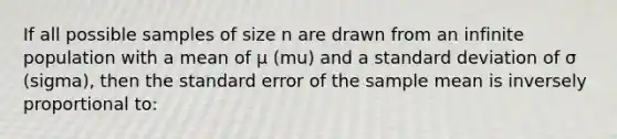 If all possible samples of size n are drawn from an infinite population with a mean of μ (mu) and a standard deviation of σ (sigma), then the standard error of the sample mean is inversely proportional to: