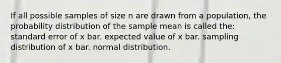 If all possible samples of size n are drawn from a population, the probability distribution of the sample mean is called the: standard error of x bar. expected value of x bar. sampling distribution of x bar. normal distribution.