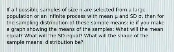 If all possible samples of size n are selected from a large population or an infinite process with mean μ and SD σ, then for the sampling distribution of these sample means: ie if you make a graph showing the means of the samples: What will the mean equal? What will the SD equal? What will the shape of the sample means' distribution be?