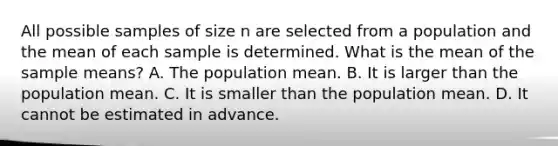 All possible samples of size n are selected from a population and the mean of each sample is determined. What is the mean of the sample means? A. The population mean. B. It is larger than the population mean. C. It is smaller than the population mean. D. It cannot be estimated in advance.