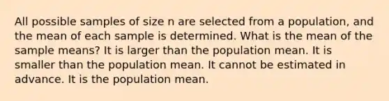 All possible samples of size n are selected from a population, and the mean of each sample is determined. What is the mean of the sample means? It is larger than the population mean. It is smaller than the population mean. It cannot be estimated in advance. It is the population mean.