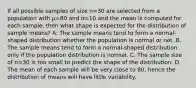 If all possible samples of size n=30 are selected from a population with μ=80 and σ=10 and the mean is computed for each sample, then what shape is expected for the distribution of sample means? A. The sample means tend to form a normal-shaped distribution whether the population is normal or not. B. The sample means tend to form a normal-shaped distribution only if the population distribution is normal. C. The sample size of n=30 is too small to predict the shape of the distribution. D. The mean of each sample will be very close to 80, hence the distribution of means will have little variability.