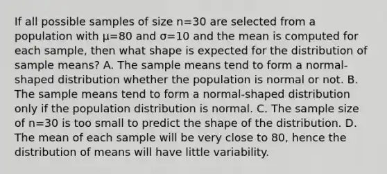 If all possible samples of size n=30 are selected from a population with μ=80 and σ=10 and the mean is computed for each sample, then what shape is expected for the distribution of sample means? A. The sample means tend to form a normal-shaped distribution whether the population is normal or not. B. The sample means tend to form a normal-shaped distribution only if the population distribution is normal. C. The sample size of n=30 is too small to predict the shape of the distribution. D. The mean of each sample will be very close to 80, hence the distribution of means will have little variability.