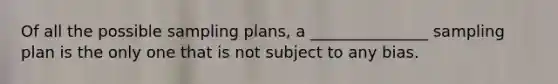 Of all the possible sampling plans, a _______________ sampling plan is the only one that is not subject to any bias.