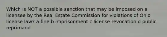 Which is NOT a possible sanction that may be imposed on a licensee by the Real Estate Commission for violations of Ohio license law? a fine b imprisonment c license revocation d public reprimand