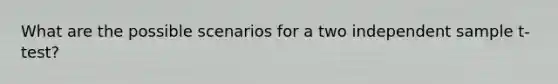 What are the possible scenarios for a two independent sample t-test?
