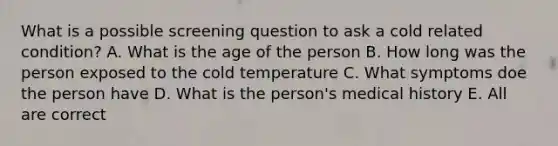 What is a possible screening question to ask a cold related condition? A. What is the age of the person B. How long was the person exposed to the cold temperature C. What symptoms doe the person have D. What is the person's medical history E. All are correct