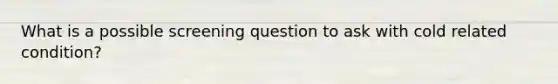 What is a possible screening question to ask with cold related condition?