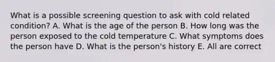 What is a possible screening question to ask with cold related condition? A. What is the age of the person B. How long was the person exposed to the cold temperature C. What symptoms does the person have D. What is the person's history E. All are correct