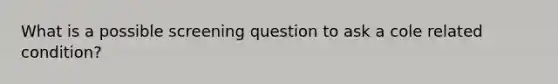 What is a possible screening question to ask a cole related condition?