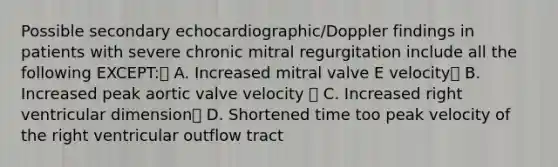 Possible secondary echocardiographic/Doppler findings in patients with severe chronic mitral regurgitation include all the following EXCEPT: A. Increased mitral valve E velocity B. Increased peak aortic valve velocity  C. Increased right ventricular dimension D. Shortened time too peak velocity of the right ventricular outflow tract