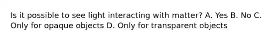 Is it possible to see light interacting with matter? A. Yes B. No C. Only for opaque objects D. Only for transparent objects