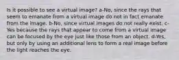 Is it possible to see a virtual image? a-No, since the rays that seem to emanate from a virtual image do not in fact emanate from the image. b-No, since virtual images do not really exist. c-Yes because the rays that appear to come from a virtual image can be focused by the eye just like those from an object. d-Yes, but only by using an additional lens to form a real image before the light reaches the eye.