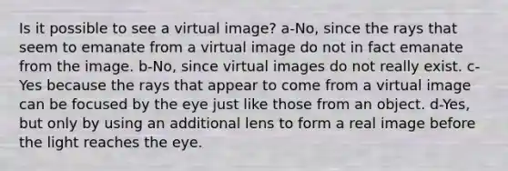 Is it possible to see a virtual image? a-No, since the rays that seem to emanate from a virtual image do not in fact emanate from the image. b-No, since virtual images do not really exist. c-Yes because the rays that appear to come from a virtual image can be focused by the eye just like those from an object. d-Yes, but only by using an additional lens to form a real image before the light reaches the eye.