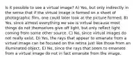 Is it possible to see a virtual image? A) Yes, but only indirectly in the sense that if the virtual image is formed on a sheet of photographic film, one could later look at the picture formed. B) Yes, since almost everything we see is virtual because most things do not themselves give off light, but only reflect light coming from some other source. C) No, since virtual images do not really exist. D) Yes, the rays that appear to emanate from a virtual image can be focused on the retina just like those from an illuminated object. E) No, since the rays that seem to emanate from a virtual image do not in fact emanate from the image.