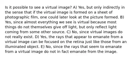 Is it possible to see a virtual image? A) Yes, but only indirectly in the sense that if the virtual image is formed on a sheet of photographic film, one could later look at the picture formed. B) Yes, since almost everything we see is virtual because most things do not themselves give off light, but only reflect light coming from some other source. C) No, since virtual images do not really exist. D) Yes, the rays that appear to emanate from a virtual image can be focused on the retina just like those from an illuminated object. E) No, since the rays that seem to emanate from a virtual image do not in fact emanate from the image.