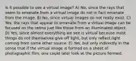 Is it possible to see a virtual image? A) No, since the rays that seem to emanate from a virtual image do not in fact emanate from the image. B) No, since virtual images do not really exist. C) Yes, the rays that appear to emanate from a virtual image can be focused on the retina just like those from an illuminated object. D) Yes, since almost everything we see is virtual because most things do not themselves give off light, but only reflect light coming from some other source. E) Yes, but only indirectly in the sense that if the virtual image is formed on a sheet of photographic film, one could later look at the picture formed.