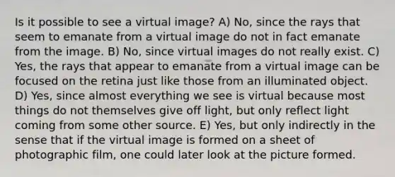 Is it possible to see a virtual image? A) No, since the rays that seem to emanate from a virtual image do not in fact emanate from the image. B) No, since virtual images do not really exist. C) Yes, the rays that appear to emanate from a virtual image can be focused on the retina just like those from an illuminated object. D) Yes, since almost everything we see is virtual because most things do not themselves give off light, but only reflect light coming from some other source. E) Yes, but only indirectly in the sense that if the virtual image is formed on a sheet of photographic film, one could later look at the picture formed.