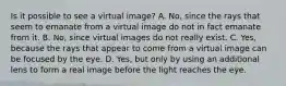 Is it possible to see a virtual image? A. No, since the rays that seem to emanate from a virtual image do not in fact emanate from it. B. No, since virtual images do not really exist. C. Yes, because the rays that appear to come from a virtual image can be focused by the eye. D. Yes, but only by using an additional lens to form a real image before the light reaches the eye.