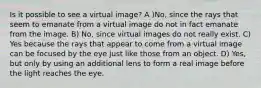 Is it possible to see a virtual image? A )No, since the rays that seem to emanate from a virtual image do not in fact emanate from the image. B) No, since virtual images do not really exist. C) Yes because the rays that appear to come from a virtual image can be focused by the eye just like those from an object. D) Yes, but only by using an additional lens to form a real image before the light reaches the eye.