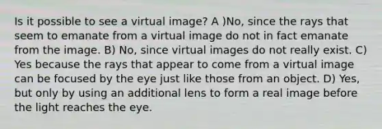 Is it possible to see a virtual image? A )No, since the rays that seem to emanate from a virtual image do not in fact emanate from the image. B) No, since virtual images do not really exist. C) Yes because the rays that appear to come from a virtual image can be focused by the eye just like those from an object. D) Yes, but only by using an additional lens to form a real image before the light reaches the eye.