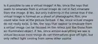 Is it possible to see a virtual image? A No, since the rays that seem to emanate from a virtual image do not in fact emanate from the image. B Yes, but only indirectly in the sense that if the virtual image is formed on a sheet of photographic film, one could later look at the picture formed. C No, since virtual images do not really exist. D Yes, the rays that appear to emanate from a virtual image can be focused on the retina just like those from an illuminated object. E Yes, since almost everything we see is virtual because most things do not themselves give off light, but only reflect light coming from some other source.