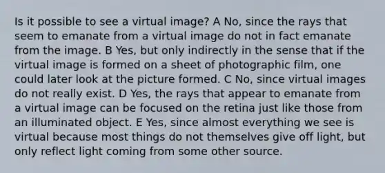 Is it possible to see a virtual image? A No, since the rays that seem to emanate from a virtual image do not in fact emanate from the image. B Yes, but only indirectly in the sense that if the virtual image is formed on a sheet of photographic film, one could later look at the picture formed. C No, since virtual images do not really exist. D Yes, the rays that appear to emanate from a virtual image can be focused on the retina just like those from an illuminated object. E Yes, since almost everything we see is virtual because most things do not themselves give off light, but only reflect light coming from some other source.