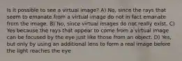 Is it possible to see a virtual image? A) No, since the rays that seem to emanate from a virtual image do not in fact emanate from the image. B) No, since virtual images do not really exist. C) Yes because the rays that appear to come from a virtual image can be focused by the eye just like those from an object. D) Yes, but only by using an additional lens to form a real image before the light reaches the eye