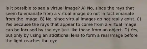 Is it possible to see a virtual image? A) No, since the rays that seem to emanate from a virtual image do not in fact emanate from the image. B) No, since virtual images do not really exist. C) Yes because the rays that appear to come from a virtual image can be focused by the eye just like those from an object. D) Yes, but only by using an additional lens to form a real image before the light reaches the eye