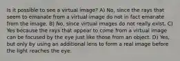 Is it possible to see a virtual image? A) No, since the rays that seem to emanate from a virtual image do not in fact emanate from the image. B) No, since virtual images do not really exist. C) Yes because the rays that appear to come from a virtual image can be focused by the eye just like those from an object. D) Yes, but only by using an additional lens to form a real image before the light reaches the eye.