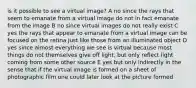 is it possible to see a virtual image? A no since the rays that seem to emanate from a virtual image do not in fact emanate from the image B no since virtual images do not really exist C yes the rays that appear to emanate from a virtual image can be focused on the retina just like those from an illuminated object D yes since almost everything we see is virtual because most things do not themselves give off light, but only reflect light coming from some other source E yes but only indirectly in the sense that if the virtual image is formed on a sheet of photographic film one could later look at the picture formed