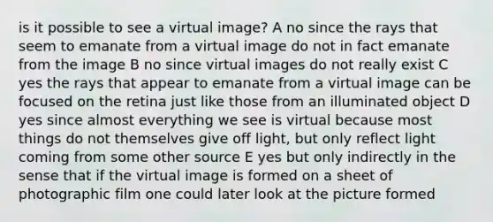 is it possible to see a virtual image? A no since the rays that seem to emanate from a virtual image do not in fact emanate from the image B no since virtual images do not really exist C yes the rays that appear to emanate from a virtual image can be focused on the retina just like those from an illuminated object D yes since almost everything we see is virtual because most things do not themselves give off light, but only reflect light coming from some other source E yes but only indirectly in the sense that if the virtual image is formed on a sheet of photographic film one could later look at the picture formed