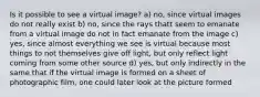 Is it possible to see a virtual image? a) no, since virtual images do not really exist b) no, since the rays thatt seem to emanate from a virtual image do not in fact emanate from the image c) yes, since almost everything we see is virtual because most things to not themselves give off light, but only reflect light coming from some other source d) yes, but only indirectly in the same that if the virtual image is formed on a sheet of photographic film, one could later look at the picture formed