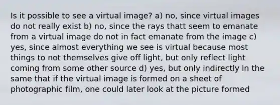 Is it possible to see a virtual image? a) no, since virtual images do not really exist b) no, since the rays thatt seem to emanate from a virtual image do not in fact emanate from the image c) yes, since almost everything we see is virtual because most things to not themselves give off light, but only reflect light coming from some other source d) yes, but only indirectly in the same that if the virtual image is formed on a sheet of photographic film, one could later look at the picture formed