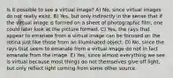 Is it possible to see a virtual image? A) No, since virtual images do not really exist. B) Yes, but only indirectly in the sense that if the virtual image is formed on a sheet of photographic film, one could later look at the picture formed. C) Yes, the rays that appear to emanate from a virtual image can be focused on the retina just like those from an illuminated object. D) No, since the rays that seem to emanate from a virtual image do not in fact emanate from the image. E) Yes, since almost everything we see is virtual because most things do not themselves give off light, but only reflect light coming from some other source.