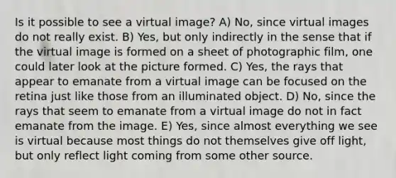 Is it possible to see a virtual image? A) No, since virtual images do not really exist. B) Yes, but only indirectly in the sense that if the virtual image is formed on a sheet of photographic film, one could later look at the picture formed. C) Yes, the rays that appear to emanate from a virtual image can be focused on the retina just like those from an illuminated object. D) No, since the rays that seem to emanate from a virtual image do not in fact emanate from the image. E) Yes, since almost everything we see is virtual because most things do not themselves give off light, but only reflect light coming from some other source.