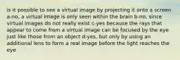 is it possible to see a virtual image by projecting it onto a screen a-no, a virtual image is only seen within the brain b-no, since virtual images do not really exist c-yes because the rays that appear to come from a virtual image can be focused by the eye just like those from an object d-yes, but only by using an additional lens to form a real image before the light reaches the eye