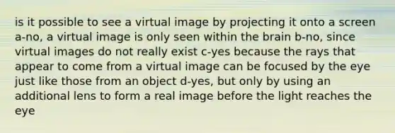 is it possible to see a virtual image by projecting it onto a screen a-no, a virtual image is only seen within the brain b-no, since virtual images do not really exist c-yes because the rays that appear to come from a virtual image can be focused by the eye just like those from an object d-yes, but only by using an additional lens to form a real image before the light reaches the eye