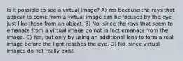 Is it possible to see a virtual image? A) Yes because the rays that appear to come from a virtual image can be focused by the eye just like those from an object. B) No, since the rays that seem to emanate from a virtual image do not in fact emanate from the image. C) Yes, but only by using an additional lens to form a real image before the light reaches the eye. D) No, since virtual images do not really exist.