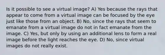 Is it possible to see a virtual image? A) Yes because the rays that appear to come from a virtual image can be focused by the eye just like those from an object. B) No, since the rays that seem to emanate from a virtual image do not in fact emanate from the image. C) Yes, but only by using an additional lens to form a real image before the light reaches the eye. D) No, since virtual images do not really exist.