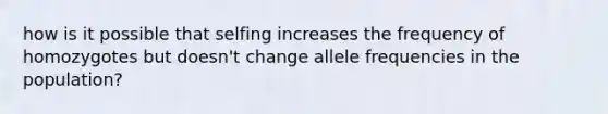 how is it possible that selfing increases the frequency of homozygotes but doesn't change allele frequencies in the population?