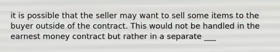 it is possible that the seller may want to sell some items to the buyer outside of the contract. This would not be handled in the earnest money contract but rather in a separate ___