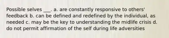 Possible selves ___. a. are constantly responsive to others' feedback b. can be defined and redefined by the individual, as needed c. may be the key to understanding the midlife crisis d. do not permit affirmation of the self during life adversities