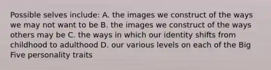 Possible selves include: A. the images we construct of the ways we may not want to be B. the images we construct of the ways others may be C. the ways in which our identity shifts from childhood to adulthood D. our various levels on each of the Big Five personality traits