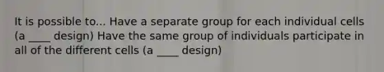 It is possible to... Have a separate group for each individual cells (a ____ design) Have the same group of individuals participate in all of the different cells (a ____ design)