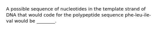 A possible sequence of nucleotides in the template strand of DNA that would code for the polypeptide sequence phe-leu-ile-val would be ________.