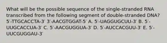 What will be the possible sequence of the single-stranded RNA transcribed from the following segment of double-stranded DNA? 5′-TTGCACCTA-3′ 3′-AACGTGGAT-5′ A. 5′-UAGGUGCUU-3′ B. 5′-UUGCACCUA-3′ C. 5′-AACGUGGUA-3′ D. 5′-AUCCACGUU-3′ E. 5′-UUCGUGGAU-3′